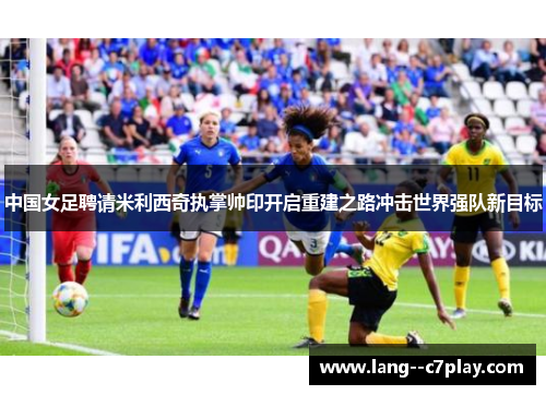 中国女足聘请米利西奇执掌帅印开启重建之路冲击世界强队新目标 中国女足聘请米利西奇执掌帅印开启重建之路冲击世界强队新目标