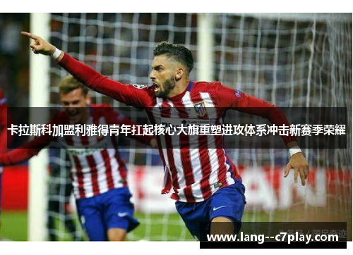 卡拉斯科加盟利雅得青年扛起核心大旗重塑进攻体系冲击新赛季荣耀 卡拉斯科加盟利雅得青年扛起核心大旗重塑进攻体系冲击新赛季荣耀