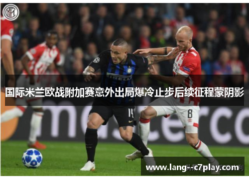 国际米兰欧战附加赛意外出局爆冷止步后续征程蒙阴影 国际米兰欧战附加赛意外出局爆冷止步后续征程蒙阴影