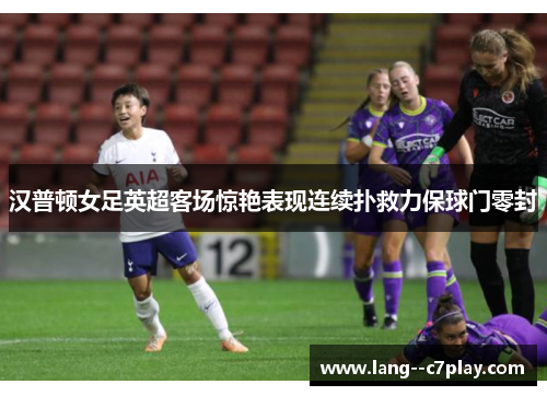 汉普顿女足英超客场惊艳表现连续扑救力保球门零封 汉普顿女足英超客场惊艳表现连续扑救力保球门零封