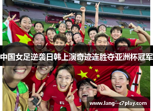 中国女足逆袭日韩上演奇迹连胜夺亚洲杯冠军