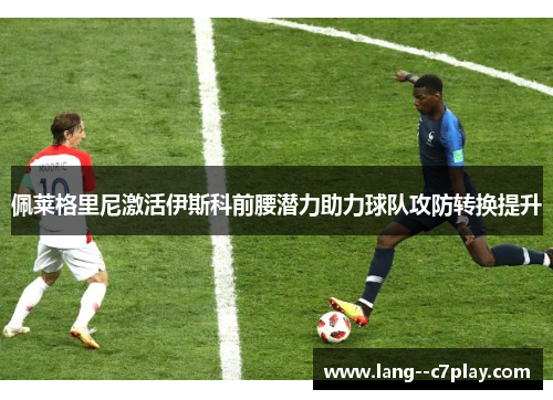 佩莱格里尼激活伊斯科前腰潜力助力球队攻防转换提升
