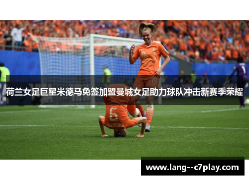 荷兰女足巨星米德马免签加盟曼城女足助力球队冲击新赛季荣耀 荷兰女足巨星米德马免签加盟曼城女足助力球队冲击新赛季荣耀
